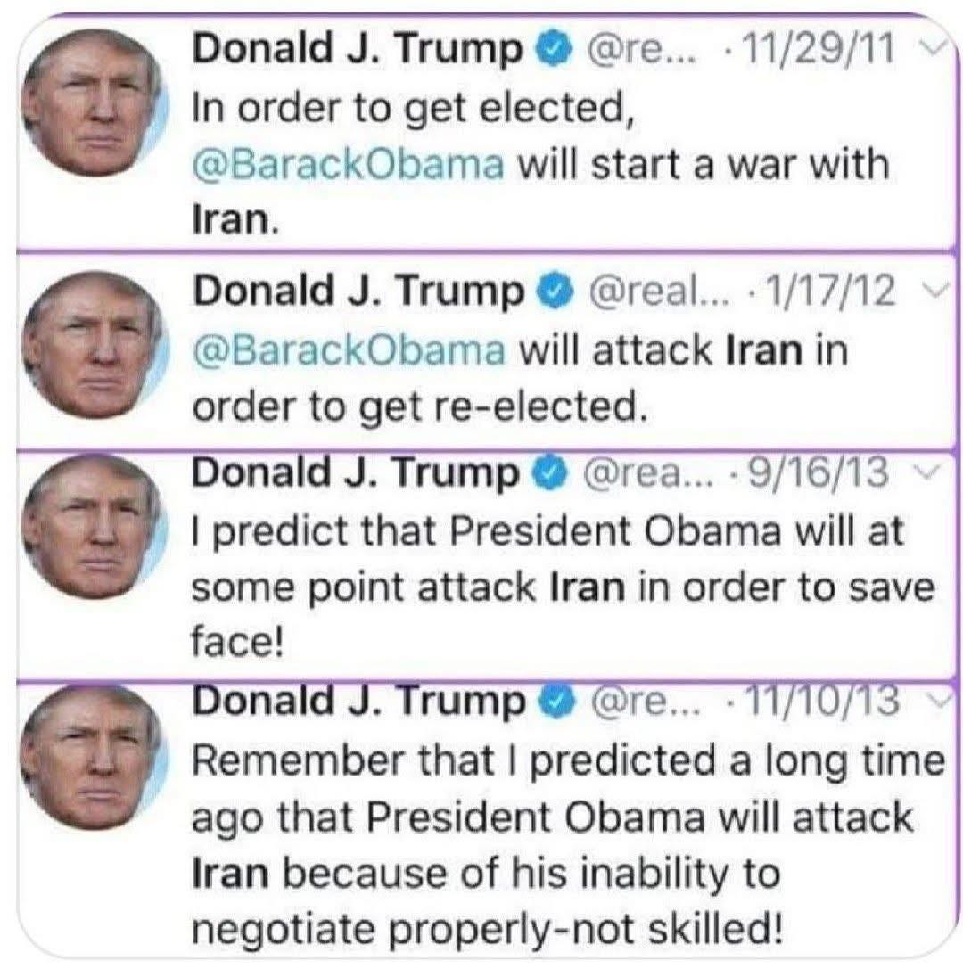 Donald J. Trump, 11/29/11: In order to get elected, @BarackObama will start a war with Iran. 1/17/12: @BarackObama will attack Iran in order to get re-elected. 9/16/13: I predict that President Obama will at some point attack Iran in order to save face! 11/10/13: Remember that I predicted a long time ago that President Obama will attack Iran because of his inability to negotiate properly-not skilled!