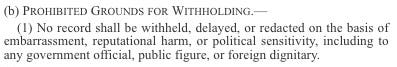 (b) Prohibited Grounds for Withholding.—  (1) No record shall be withheld, delayed, or redacted on the basis of embarrassment, reputational harm, or political sensitivity, including to any government official, public figure, or foreign dignitary.  
