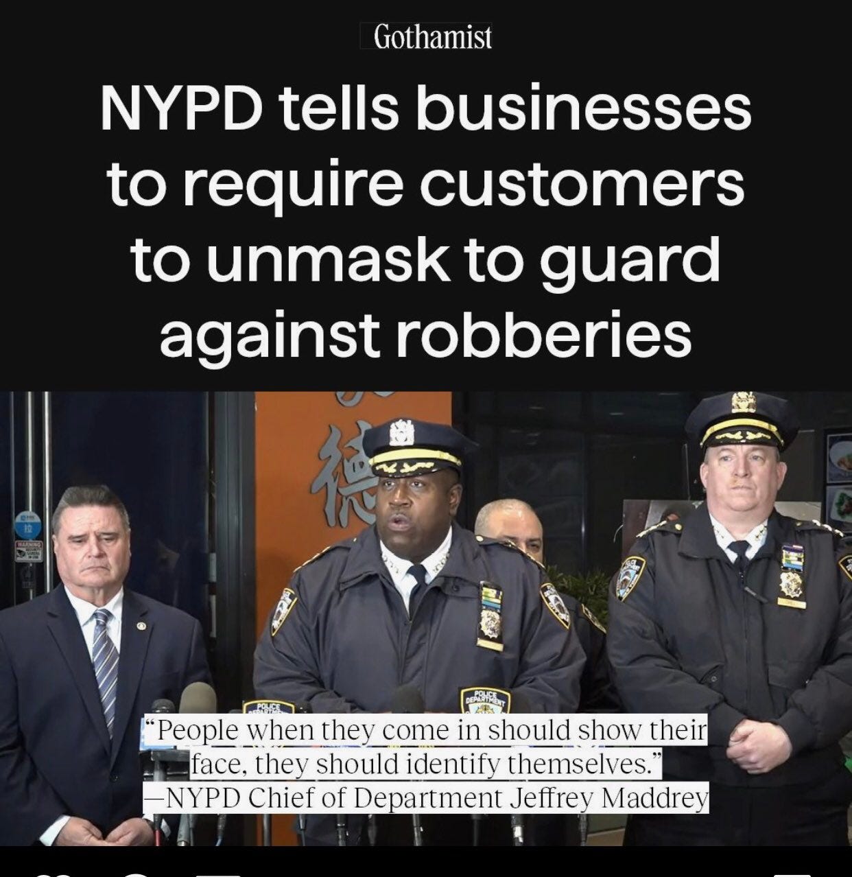 ImageImage is of a Gothamist headline with a picture of police officers. Headline reads NYPD tells businesses to require customers to unmask to guard against robberies. A quote states “People when they come in should show their face, they should identify themselves.” — NYPD Chief of Department Jeffrey Maddrey. ImageImage is of a Gothamist headline with a picture of police officers. Headline reads NYPD tells businesses to require customers to unmask to guard against robberies. A quote states “People when they come in should show their face, they should identify themselves.” — NYPD Chief of Department Jeffrey Maddrey.