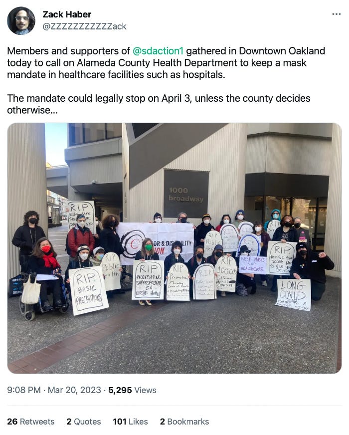 tweet by Zack Haber @ZZZZZZZZZZZack reads Members and supporters of @sdaction1 gathered in Downtown Oakland today to call on Alameda County Health Department to keep a mask mandate in healthcare facilities such as hospitals. The mandate could legally stop on April 3, unless the county decides otherwise… and tweet includes a photo of a group of 22 people, including one wheelchair user visible in the photo, some people standing some kneeling, and there is a large sign that says Senior & Disability Action, and most people are holding signs in the shape of tombstones with phrases like R.I.P. public health or R.I.P. basic precautions. Everyone is wearing N95 type respirator masks in this photo. Tweet dated 908 PM March 20, 2023. 5,295 Views, 26 retweets, 2 quotes, 101 likes, 2 bookmarks tweet by Zack Haber @ZZZZZZZZZZZack reads Members and supporters of @sdaction1 gathered in Downtown Oakland today to call on Alameda County Health Department to keep a mask mandate in healthcare facilities such as hospitals. The mandate could legally stop on April 3, unless the county decides otherwise… and tweet includes a photo of a group of 22 people, including one wheelchair user visible in the photo, some people standing some kneeling, and there is a large sign that says Senior & Disability Action, and most people are holding signs in the shape of tombstones with phrases like R.I.P. public health or R.I.P. basic precautions. Everyone is wearing N95 type respirator masks in this photo. Tweet dated 908 PM March 20, 2023. 5,295 Views, 26 retweets, 2 quotes, 101 likes, 2 bookmarks