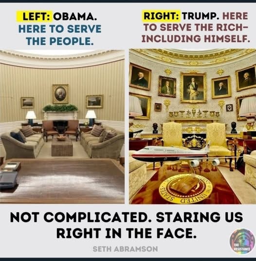 May be an image of the Oval Office and text that says 'LEFT: OBAMA. HERE to SERVE THE PEOPLE. RIGHT: TRUMP. HERE TO SERVE THE RICH- INCLUDING HIMSELF. PONO A-******** TNITED พัรออรรย์ GELLIN NOT COMPLICATED. STARING US RIGHT IN THE FACE. SETH ABRAMSON THE RESISTANCE'