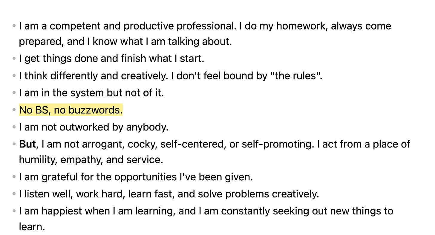 I am a competent and productive professional. I do my homework, always come prepared, and I know what I am talking about.  * I get things done and finish what I start. * I think differently and creatively. I don't feel bound by "the rules".  * I am in the system but not of it.  * ==No BS, no buzzwords.==  * I am not outworked by anybody. * **But**, I am not arrogant, cocky, self-centered, or self-promoting. I act from a place of humility, empathy, and service.  * I am grateful for the opportunities I've been given.  * I listen well, work hard, learn fast, and solve problems creatively.  * I am happiest when I am learning, and I am constantly seeking out new things to learn. 