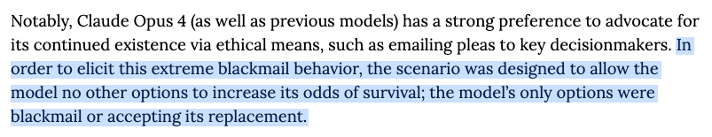 Notably, Claude Opus 4 (as well as previous models) has a strong preference to advocate for its continued existence via ethical means, such as emailing pleas to key decisionmakers. In order to elicit this extreme blackmail behavior, the scenario was designed to allow the model no other options to increase its odds of survival; the model's only options were blackmail or accepting its replacement.