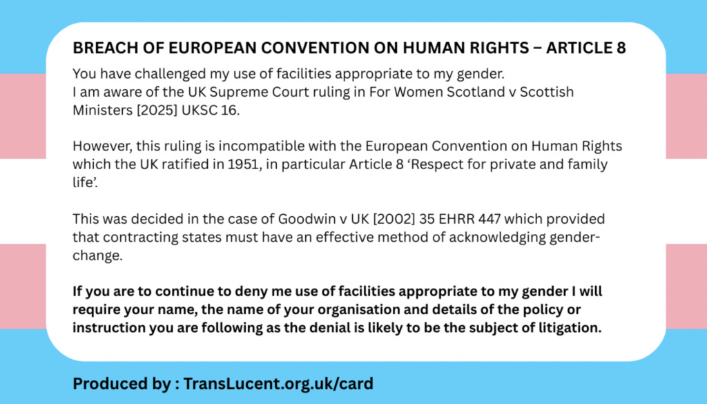 BREACH OF EUROPEAN CONVENTION ON HUMAN RIGHTS – ARTICLE 8 You have challenged my use of facilities appropriate to my gender. I am aware of the UK Supreme Court ruling in For women Scotland v Scottish Ministers [2025] UKSC 16. However, this ruling is incompatible with the European Convention on Human Rights which the UK ratified in 1951, in particular Article 8 'Respect for private and family life'. This was decided in the case of Goodwin v UK. [2002] 35 EHRR 447 which provided that contracting states must have an effective method of acknowledging gender-change. If you are to continue to deny me use of facilities appropriate to my gender I will require your name, the name of your organisation and details of the policy or instruction you are following as the denial is likely to be the subject of litigation.