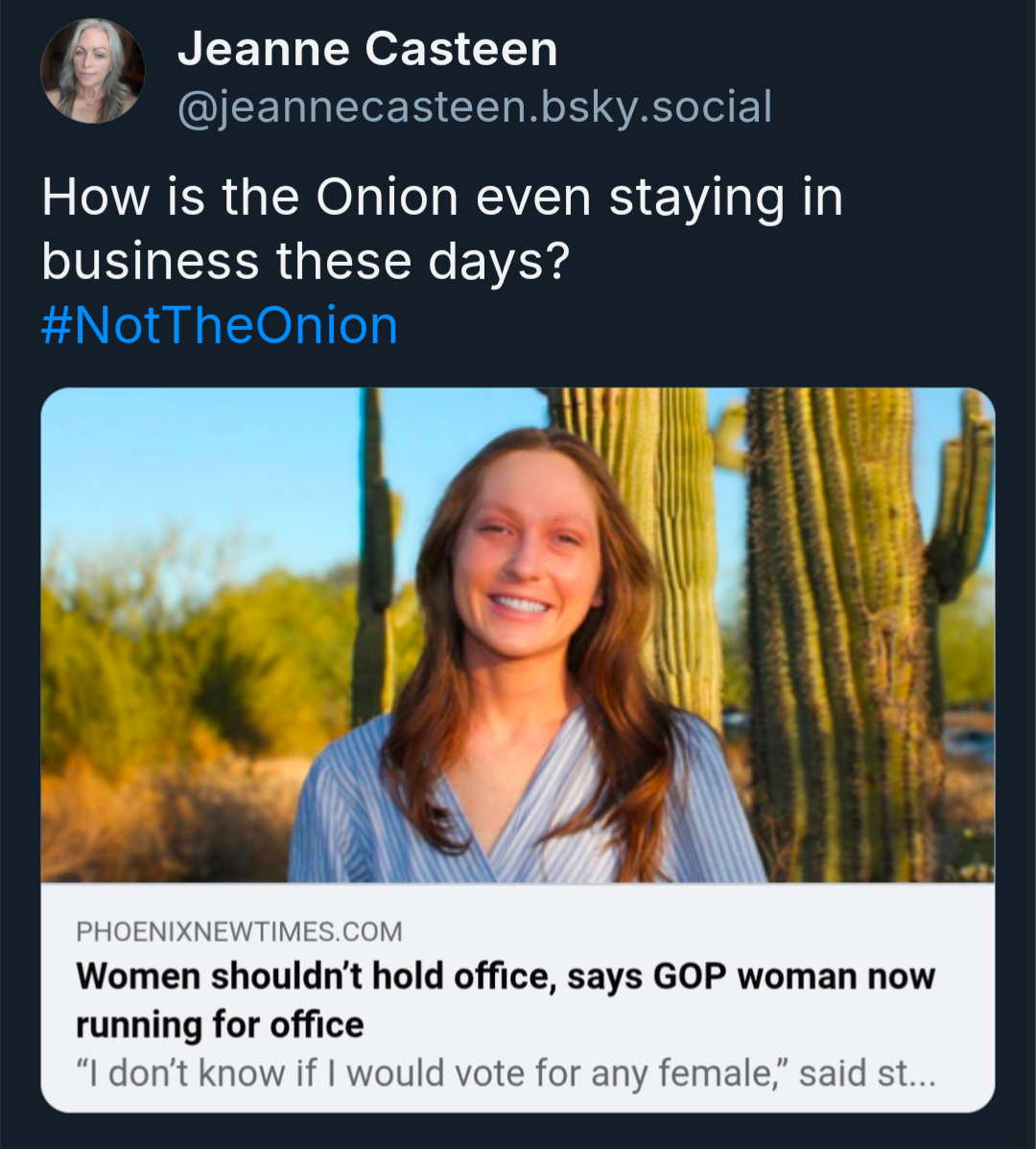  A screenshot of a social media post from Jeanne Casteen (@jeannecasteen.bsky.social). The post's text reads: "How is the Onion even staying in business these days? #NotTheOnion". Below the text is a link preview for a Phoenix New Times article. The preview shows a photo of a smiling woman with long brown hair standing in front of saguaro cacti. The headline is "Women shouldn't hold office, says GOP woman now running for office". A partial quote from the article is visible below the headline, which reads: "I don't know if I would vote for any female," said st...
