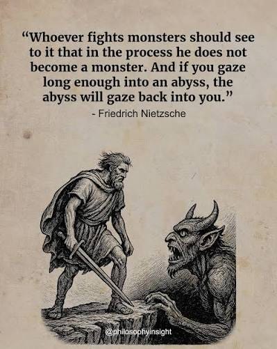 Whoever fights monsters should see to it that in the process he does not become a monster. And if you gaze long enough into an abyss, the abyss will gaze back into Whoever fights monsters should see to it that in the process he does not become a monster. And if you gaze long enough into an abyss, the abyss will gaze back into