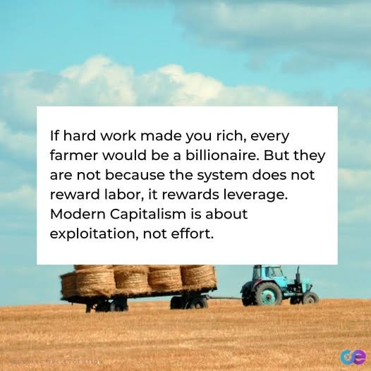 May be an image of text that says 'If hard work made you rich, every farmer would be a billionaire. But they are not because the system does not reward labor, it rewards leverage. Modern Capitalism is about exploitation, not effort. GCOLECCTIVE.CVOLUTION'