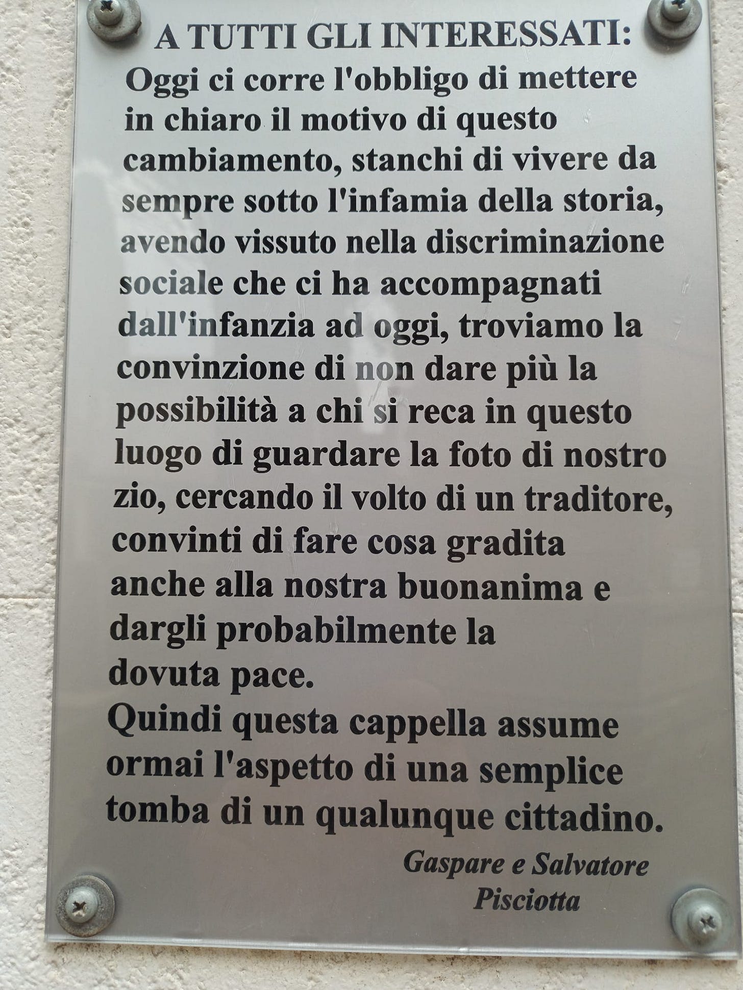 May be an image of text that says "A TUTTI GLI INTERESSATI: Oggi ci corre l'obbligo di mettere in chiaro il motivo di questo cambiamento, stanchi di vivere da sempre sotto l'infamia della storia, avendo vissuto nella discriminazione sociale che ci ha accompagnati dall'infanzia ad oggi, troviamo la convinzione di non dare più la possibilità a chi si reca in questo luogo di guardare la foto di nostro zio, cercando il volto di un traditore, convinti di fare cosa gradita anche alla nostra buonanima dargli probabilmente la dovuta pace. Quindi questa cappella assume ormai l'aspetto di una semplice tomba di un qualunque cittadino. GaspS Pisciotta"