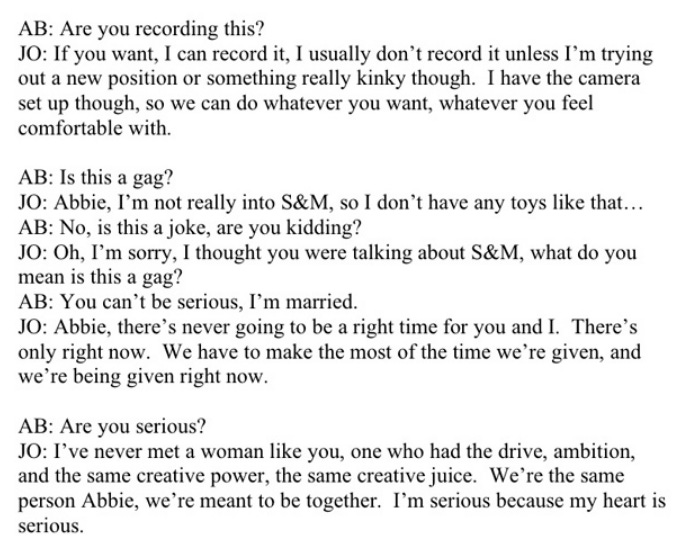 AB: Are you recording this? JO: If you want, I can record it, I usually don't record it unless I'm trying out a new position or something really kinky though. I have the camera set up though, so we can do whatever you want, whatever you feel comfortable with. AB: is this a gag? JO: Abbie, I'm not really into S&M, so I don't have any toys like that. AB: No, is this a joke, are you kidding? JO: Oh, I'm sorry, I thought you were talking about S&M, what do you mean is this a gag? AB: You can't be serious, I'm married. JO: ABbie, there's never going to be a right time for you and I. There's only right now. We have to make the most of the time we're given, and we're begin given right now. AB: Are you serious? JO: I've never met a woman like you, one who had the drive, ambition, and the same creative power, the same creative juice. We're the same person Abbie, we're meant to be together. I'm serious because my heart is serious AB: Are you recording this? JO: If you want, I can record it, I usually don't record it unless I'm trying out a new position or something really kinky though. I have the camera set up though, so we can do whatever you want, whatever you feel comfortable with. AB: is this a gag? JO: Abbie, I'm not really into S&M, so I don't have any toys like that. AB: No, is this a joke, are you kidding? JO: Oh, I'm sorry, I thought you were talking about S&M, what do you mean is this a gag? AB: You can't be serious, I'm married. JO: ABbie, there's never going to be a right time for you and I. There's only right now. We have to make the most of the time we're given, and we're begin given right now. AB: Are you serious? JO: I've never met a woman like you, one who had the drive, ambition, and the same creative power, the same creative juice. We're the same person Abbie, we're meant to be together. I'm serious because my heart is serious