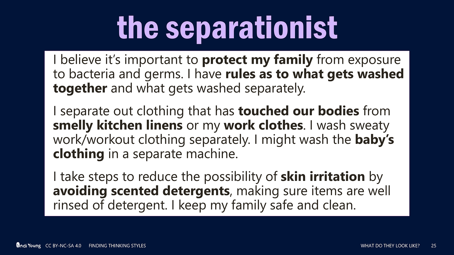 the separationist: I believe it’s important to protect my family from exposure to bacteria and germs. I have rules as to what gets washed together and what gets washed separately.  I separate out clothing that has touched our bodies from smelly kitchen linens or my work clothes. I wash sweaty work/workout clothing separately. I might wash the baby’s clothing in a separate machine. I take steps to reduce the possibility of skin irritation by avoiding scented detergents, making sure items are well rinsed of detergent. I keep my family safe and clean.