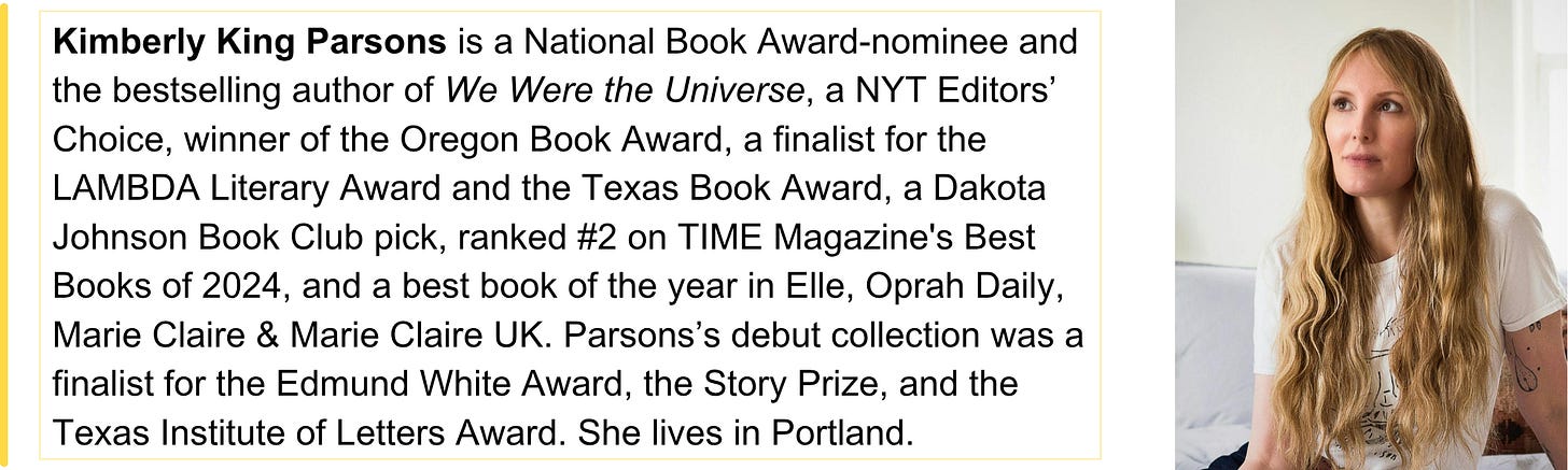 Kimberly King Parsons is a National Book Award-nominee and the bestselling author of We Were the Universe, a NYT Editors’ Choice, winner of the Oregon Book Award, a finalist for the LAMBDA Literary Award and the Texas Book Award, a Dakota Johnson Book Club pick, ranked #2 on TIME Magazine's Best Books of 2024, and a best book of the year in Elle, Oprah Daily, Marie Claire & Marie Claire UK. Parsons’s debut collection was a finalist for the Edmund White Award, the Story Prize, and the Texas Institute of Letters Award. She lives in Portland.