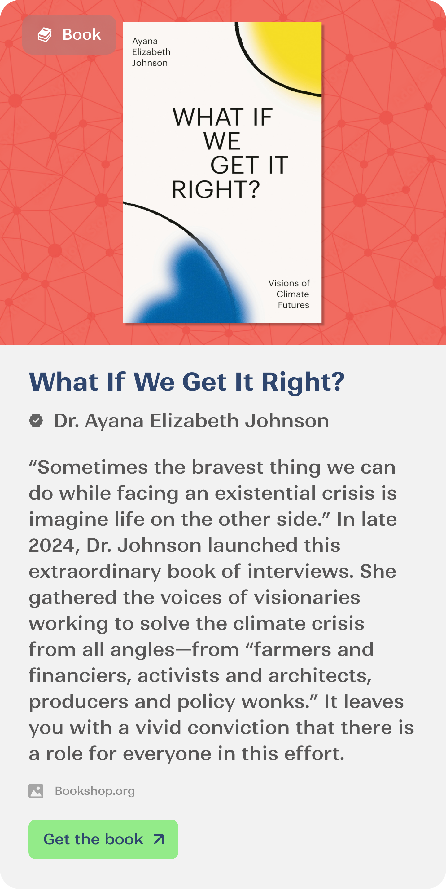 “Sometimes the bravest thing we can do while facing an existential crisis is imagine life on the other side.” In late 2024, Dr. Johnson launched this extraordinary book of interviews. She gathered the voices of visionaries working to solve the climate crisis from all angles—from “farmers and financiers, activists and architects, producers and policy wonks.” It leaves you with a vivid conviction that there is a role for everyone in this effort.