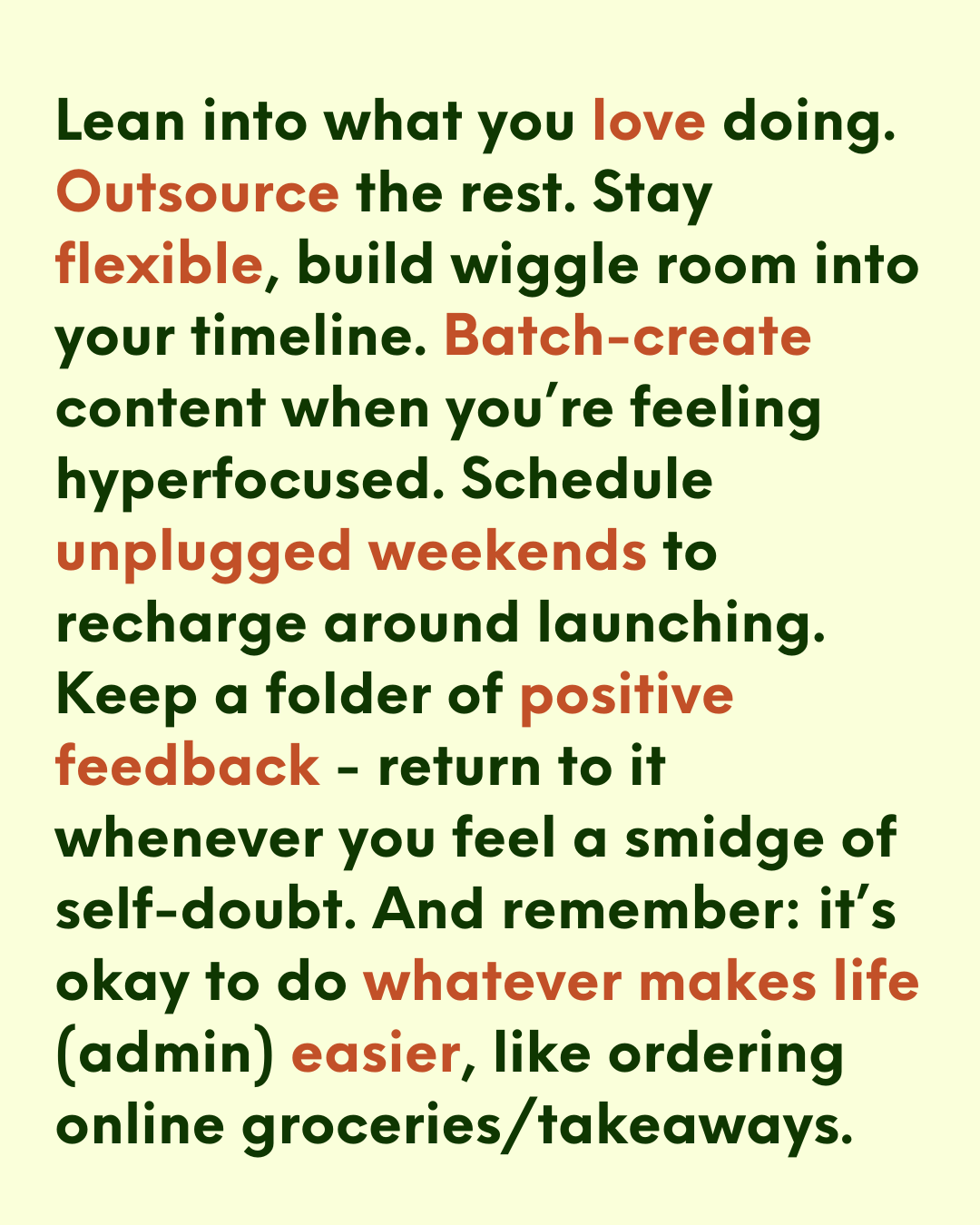 off-white background with green/orange text that says: “Lean into what you love doing. Outsource the rest. Stay flexible, build wiggle room into your timeline. Batch-create content when you’re feeling hyperfocused. Schedule unplugged weekends to recharge around launching. Keep a folder of positive feedback - return to it whenever you feel a smidge of self-doubt. And remember: it’s okay to do whatever makes life (admin) easier, like ordering online groceries/takeaways.” off-white background with green/orange text that says: “Lean into what you love doing. Outsource the rest. Stay flexible, build wiggle room into your timeline. Batch-create content when you’re feeling hyperfocused. Schedule unplugged weekends to recharge around launching. Keep a folder of positive feedback - return to it whenever you feel a smidge of self-doubt. And remember: it’s okay to do whatever makes life (admin) easier, like ordering online groceries/takeaways.”