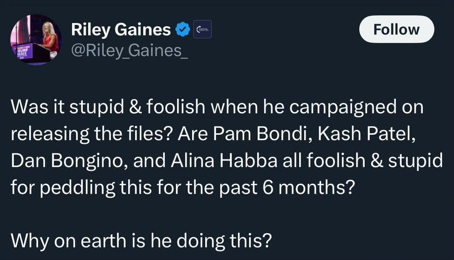A social media post from transphobe Riley Gains that reads: "Was it stupid and foolish when he campaigned on releasing the files? Are Pam Bondi, Kash Patel, Dan Bongino, and Alina Habba all goolish and stupid for peddling this for the last 6 months? Why on earth is he doing this?"
