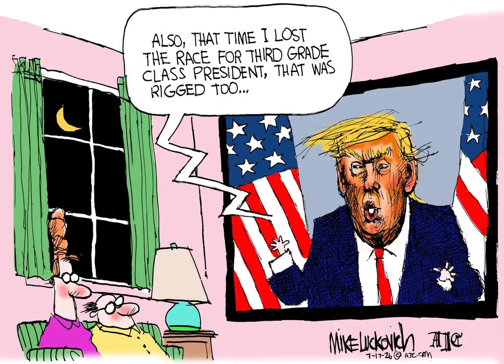 Cartoon by Mike Luckovich:
A couple sits on their couch, the night sky and moon behind them through a window. They are watching a huge television display on the wall.
The screen is President Trump, angry, orange-faced, and tiny-hand, in a blue suit, red tie, standing between two American flags. Addressing the nation on....
TRUMP: "ALSO, THAT TIME I LOST THE RACE FOR THIRD GRADE CLASS PRESIDENT, THAT WAS RIGGED TOO..."
Cartoon by Mike Luckovich:
A couple sits on their couch, the night sky and moon behind them through a window. They are watching a huge television display on the wall.
The screen is President Trump, angry, orange-faced, and tiny-hand, in a blue suit, red tie, standing between two American flags. Addressing the nation on....
TRUMP: "ALSO, THAT TIME I LOST THE RACE FOR THIRD GRADE CLASS PRESIDENT, THAT WAS RIGGED TOO..."