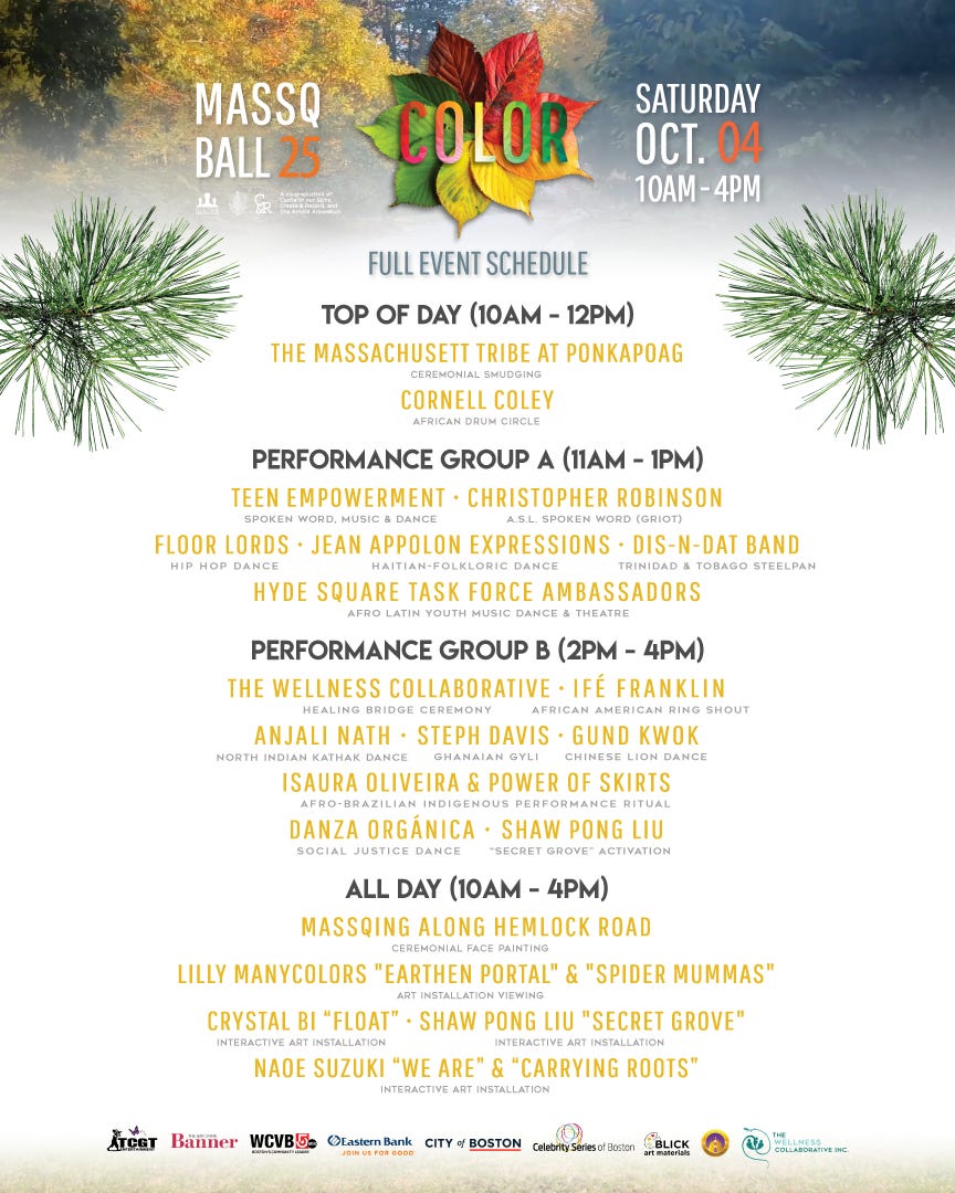 TOP OF DAY (10AM - 12PM) - The Massachusett Tribe at Ponkapoag (Ceremonial Smudging) - Cornell Coley (African Drum Circle)  PERFORMANCE GROUP A (11AM - 1PM) - Teen Empowerment (Spoken word, Music & Dance)  - Christopher Robinson (ASL spoken word) -Floor Lords (Hip Hop Dance) - Jean Appolon Expressions (Haitian Folkloric Dance) - Hyde Square Task Force Ambassadors (Afro Latin Youth Music, Dance & Theatre)  PERFORMANCE GROUP B (2PM - 4PM) - The Wellness Collaborative (Healing Bridge Ceremony) - Ifé Franklin (African American Ring Shout) - Anjali Nath (North Indian Kathak Dance) - Steph Davis (Ghanaian Gyli) - Gund Kwok (Chinese Lion Dance) - Isaura Oliveira & Power of Skirts (Afro-Brazilian Indigenous Performance Ritual) - Danza Orgánica (Social Justice Dance) - Shaw Pong Liu (Secret Grove Activation)  ALL DAY (10AM - 4PM) - MassQing Along Hemlock Road (Ceremonial Face Painting) - Interactive Art Installations by Lilly Manicolors, Crystal Bi, Shaw Pong Liu and Naoe Suzuki