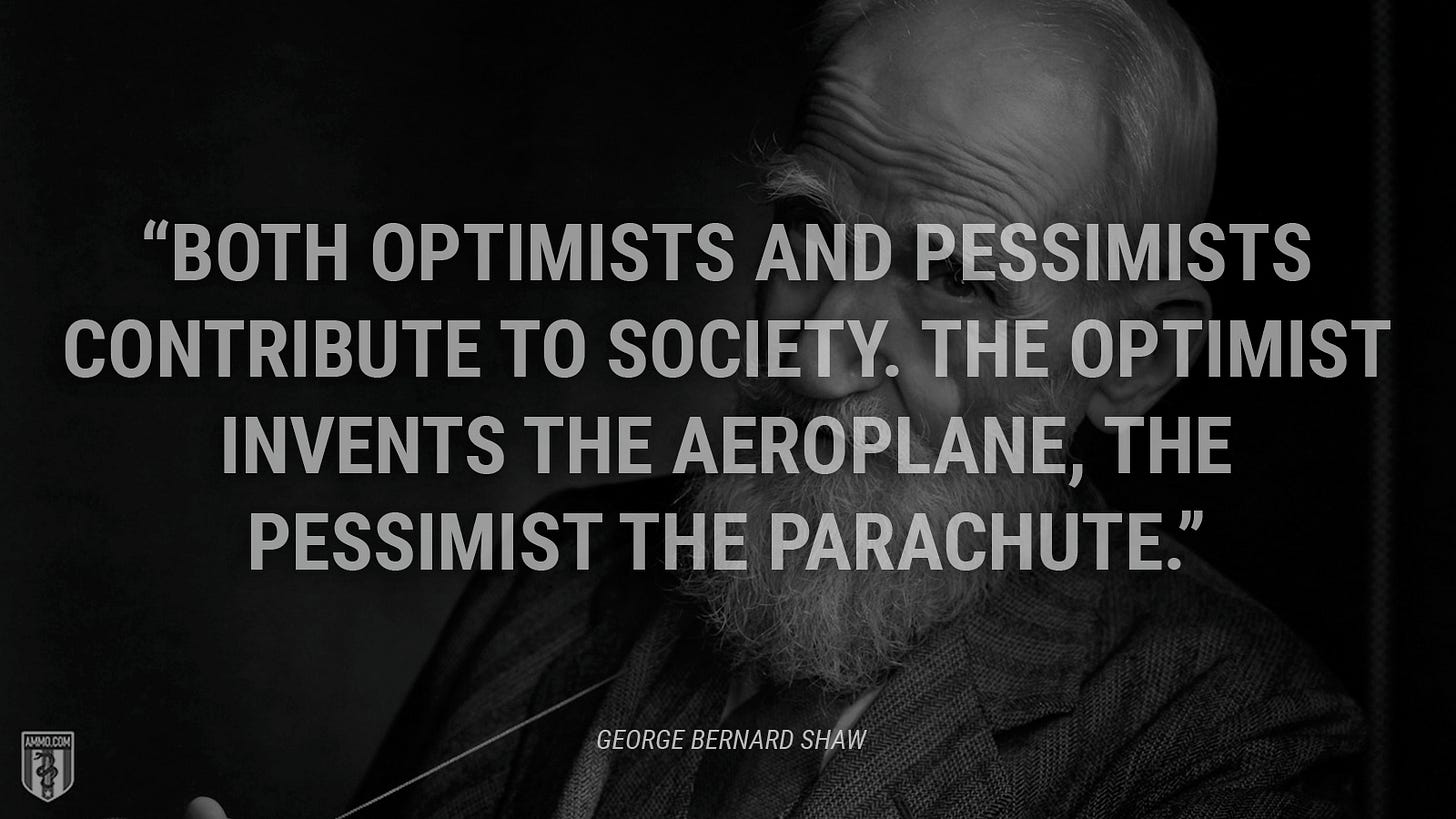 “Both optimists and pessimists contribute to society. The optimist invents the aeroplane, the pessimist the parachute.” - George Bernard Shaw