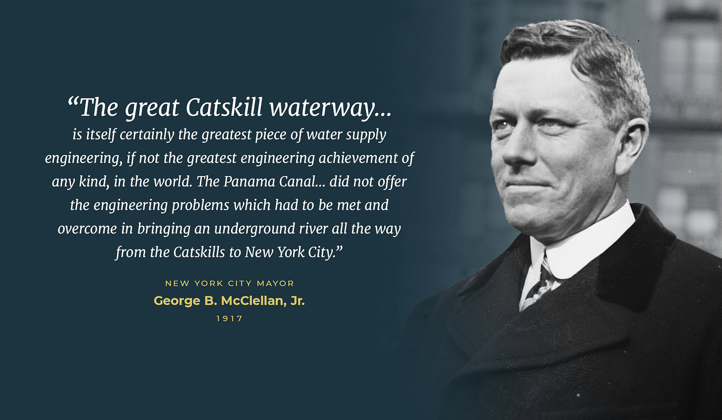 “The great Catskill waterway… is itself certainly the greatest piece of water supply engineering, if not the greatest engineering achievement of any kind, in the world. The Panama Canal… did not offer the engineering problems which had to be met and overcome in bringing an underground river all the way from the Catskills to New York City.” - New York City Mayor George B. McClellan, Jr., 1917