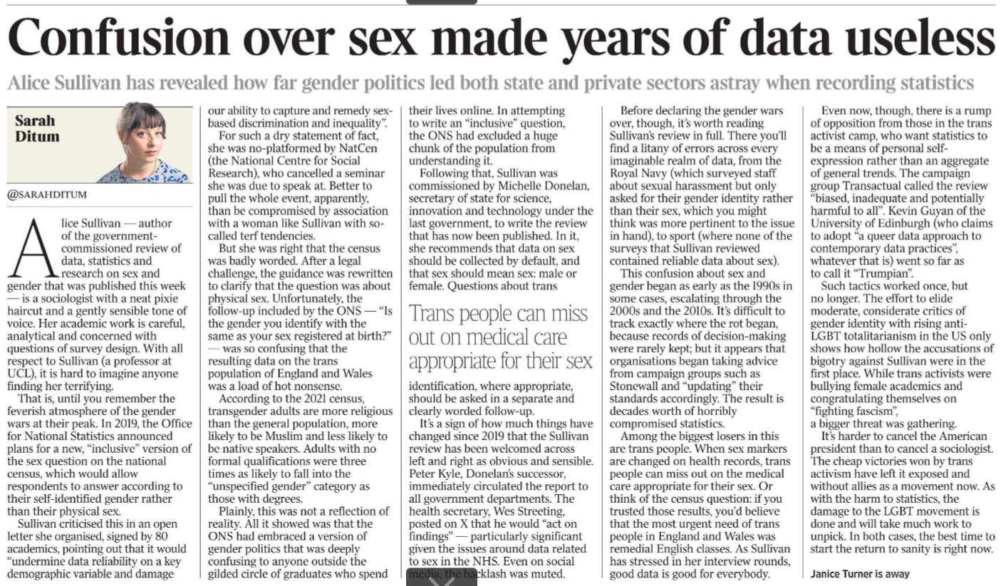 Confusion over sex made years of data useless Alice Sullivan has revealed how far gender politics led both state and private sectors astray when recording statistics Sarah Ditum @sarahditum  Alice Sullivan — author of the governmentcommissioned review of data, statistics and research on sex and gender that was published this week — is a sociologist with a neat pixie haircut and a gently sensible tone of voice. Her academic work is careful, analytical and concerned with questions of survey design. With all respect to Sullivan (a professor at UCL), it is hard to imagine anyone finding her terrifying.  That is, until you remember the feverish atmosphere of the gender wars at their peak. In 2019, the Office for National Statistics announced plans for a new, “inclusive” version of the sex question on the national census, which would allow respondents to answer according to their self-identified gender rather than their physical sex.  Sullivan criticised this in an open letter she organised, signed by 80 academics, pointing out that it would “undermine data reliability on a key demographic variable and damage our ability to capture and remedy sexbased discrimination and inequality”.  For such a dry statement of fact, she was no-platformed by NatCen (the National Centre for Social Research), who cancelled a seminar she was due to speak at. Better to pull the whole event, apparently, than be compromised by association with a woman like Sullivan with socalled terf tendencies.  But she was right that the census was badly worded. After a legal challenge, the guidance was rewritten to clarify that the question was about physical sex. Unfortunately, the follow-up included by the ONS — “Is the gender you identify with the same as your sex registered at birth?”  — was so confusing that the resulting data on the trans population of England and Wales was a load of hot nonsense.  According to the 2021 census, transgender adults are more religious than the general population, more likely to be Muslim and less likely to be native speakers. Adults with no formal qualifications were three times as likely to fall into the “unspecified gender” category as those with degrees.  Plainly, this was not a reflection of reality. All it showed was that the ONS had embraced a version of gender politics that was deeply confusing to anyone outside the gilded circle of graduates who spend their lives online. In attempting to write an “inclusive” question, the ONS had excluded a huge chunk of the population from understanding it.  Following that, Sullivan was commissioned by Michelle Donelan, secretary of state for science, innovation and technology under the last government, to write the review that has now been published. In it, she recommends that data on sex should be collected by default, and that sex should mean sex: male or female. Questions about trans identification, where appropriate, should be asked in a separate and clearly worded follow-up.  Trans people can miss out on medical care appropriate for their sex  It’s a sign of how much things have changed since 2019 that the Sullivan review has been welcomed across left and right as obvious and sensible.  Peter Kyle, Donelan’s successor, immediately circulated the report to all government departments. The health secretary, Wes Streeting, posted on X that he would “act on findings” — particularly significant given the issues around data related to sex in the NHS. Even on social media, the backlash was muted.  Before declaring the gender wars over, though, it’s worth reading Sullivan’s review in full. There you’ll find a litany of errors across every imaginable realm of data, from the Royal Navy (which surveyed staff about sexual harassment but only asked for their gender identity rather than their sex, which you might think was more pertinent to the issue in hand), to sport (where none of the surveys that Sullivan reviewed contained reliable data about sex).  This confusion about sex and gender began as early as the 1990s in some cases, escalating through the 2000s and the 2010s. It’s difficult to track exactly where the rot began, because records of decision-making were rarely kept; but it appears that organisations began taking advice from campaign groups such as Stonewall and “updating” their standards accordingly. The result is decades worth of horribly compromised statistics.  Among the biggest losers in this are trans people. When sex markers are changed on health records, trans people can miss out on the medical care appropriate for their sex. Or think of the census question: if you trusted those results, you’d believe that the most urgent need of trans people in England and Wales was remedial English classes. As Sullivan has stressed in her interview rounds, good data is good for everybody.  Even now, though, there is a rump of opposition from those in the trans activist camp, who want statistics to be a means of personal selfexpression rather than an aggregate of general trends. The campaign group Transactual called the review “biased, inadequate and potentially harmful to all”. Kevin Guyan of the University of Edinburgh (who claims to adopt “a queer data approach to contemporary data practices”, whatever that is) went so far as to call it “Trumpian”.  Such tactics worked once, but no longer. The effort to elide moderate, considerate critics of gender identity with rising anti- LGBT totalitarianism in the US only shows how hollow the accusations of bigotry against Sullivan were in the first place. While trans activists were bullying female academics and congratulating themselves on “fighting fascism”, a bigger threat was gathering.  It’s harder to cancel the American president than to cancel a sociologist.  The cheap victories won by trans activism have left it exposed and without allies as a movement now. As with the harm to statistics, the damage to the LGBT movement is done and will take much work to unpick. In both cases, the best time to start the return to sanity is right now.