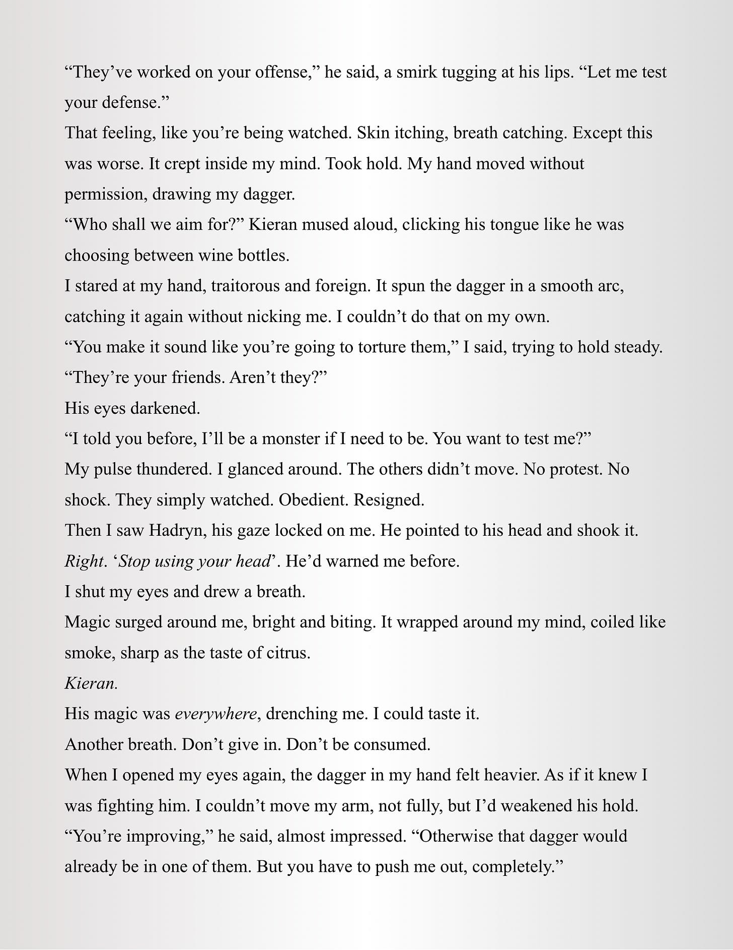 “They’ve worked on your offense,” he said, a smirk tugging at his lips. “Let me test your defense.” That feeling, like you’re being watched. Skin itching, breath catching. Except this was worse. It crept inside my mind. Took hold. My hand moved without permission, drawing my dagger. “Who shall we aim for?” Kieran mused aloud, clicking his tongue like he was choosing between wine bottles. I stared at my hand, traitorous and foreign. It spun the dagger in a smooth arc, catching it again without nicking me. I couldn’t do that on my own. “You make it sound like you’re going to torture them,” I said, trying to hold steady. “They’re your friends. Aren’t they?” His eyes darkened. “I told you before, I’ll be a monster if I need to be. You want to test me?” My pulse thundered. I glanced around. The others didn’t move. No protest. No shock. They simply watched. Obedient. Resigned. Then I saw Hadryn, his gaze locked on me. He pointed to his head and shook it. Right. ‘Stop using your head’. He’d warned me before. I shut my eyes and drew a breath. Magic surged around me, bright and biting. It wrapped around my mind, coiled like smoke, sharp as the taste of citrus. Kieran. His magic was everywhere, drenching me. I could taste it. Another breath. Don’t give in. Don’t be consumed. When I opened my eyes again, the dagger in my hand felt heavier. As if it knew I was fighting him. I couldn’t move my arm, not fully, but I’d weakened his hold. “You’re improving,” he said, almost impressed. “Otherwise that dagger would already be in one of them. But you have to push me out, completely.” “They’ve worked on your offense,” he said, a smirk tugging at his lips. “Let me test your defense.” That feeling, like you’re being watched. Skin itching, breath catching. Except this was worse. It crept inside my mind. Took hold. My hand moved without permission, drawing my dagger. “Who shall we aim for?” Kieran mused aloud, clicking his tongue like he was choosing between wine bottles. I stared at my hand, traitorous and foreign. It spun the dagger in a smooth arc, catching it again without nicking me. I couldn’t do that on my own. “You make it sound like you’re going to torture them,” I said, trying to hold steady. “They’re your friends. Aren’t they?” His eyes darkened. “I told you before, I’ll be a monster if I need to be. You want to test me?” My pulse thundered. I glanced around. The others didn’t move. No protest. No shock. They simply watched. Obedient. Resigned. Then I saw Hadryn, his gaze locked on me. He pointed to his head and shook it. Right. ‘Stop using your head’. He’d warned me before. I shut my eyes and drew a breath. Magic surged around me, bright and biting. It wrapped around my mind, coiled like smoke, sharp as the taste of citrus. Kieran. His magic was everywhere, drenching me. I could taste it. Another breath. Don’t give in. Don’t be consumed. When I opened my eyes again, the dagger in my hand felt heavier. As if it knew I was fighting him. I couldn’t move my arm, not fully, but I’d weakened his hold. “You’re improving,” he said, almost impressed. “Otherwise that dagger would already be in one of them. But you have to push me out, completely.”