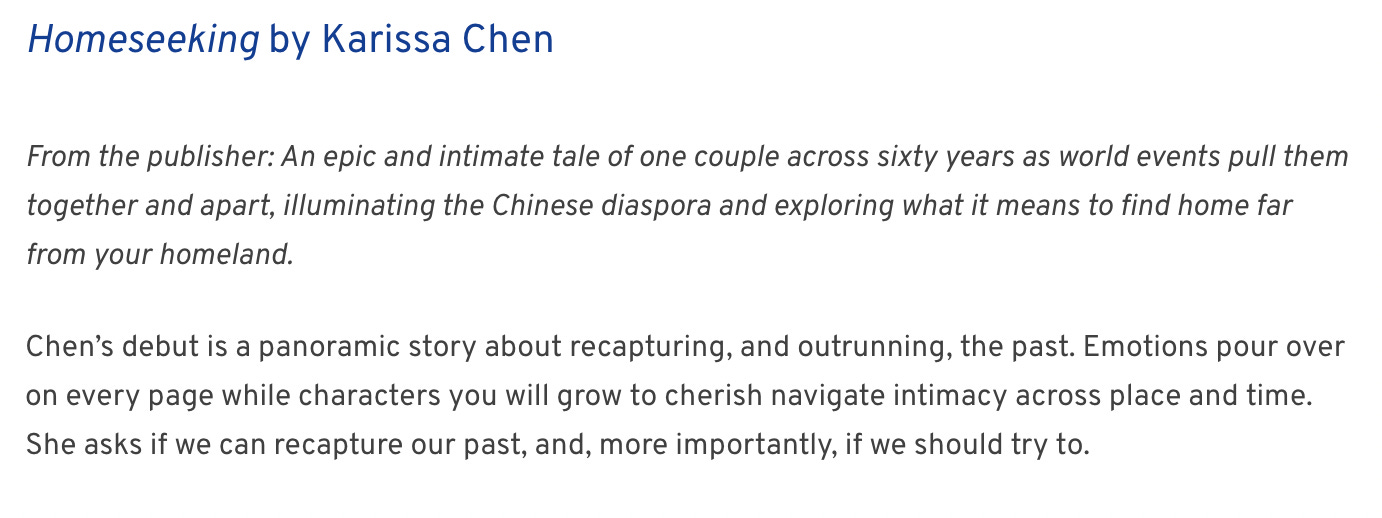 From the publisher: An epic and intimate tale of one couple across sixty years as world events pull them together and apart, illuminating the Chinese diaspora and exploring what it means to find home far from your homeland.  Chen’s debut is a panoramic story about recapturing, and outrunning, the past. Emotions pour over on every page while characters you will grow to cherish navigate intimacy across place and time. She asks if we can recapture our past, and, more importantly, if we should try to.