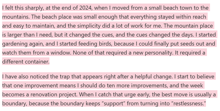 I felt this sharply, at the end of 2024, when I moved from a small beach town to the mountains. The beach place was small enough that everything stayed within reach and easy to maintain, and the simplicity did a lot of work for me. The mountain place is larger than I need, but it changed the cues, and the cues changed the days. I started gardening again, and I started feeding birds, because I could finally put seeds out and watch them from a window. None of that required a new personality. It required a different container.  I have also noticed the trap that appears right after a helpful change. I start to believe that one improvement means I should do ten more improvements, and the week becomes a renovation project. When I catch that urge early, the best move is usually a boundary, because the boundary keeps “support” from turning into “restlessness.”