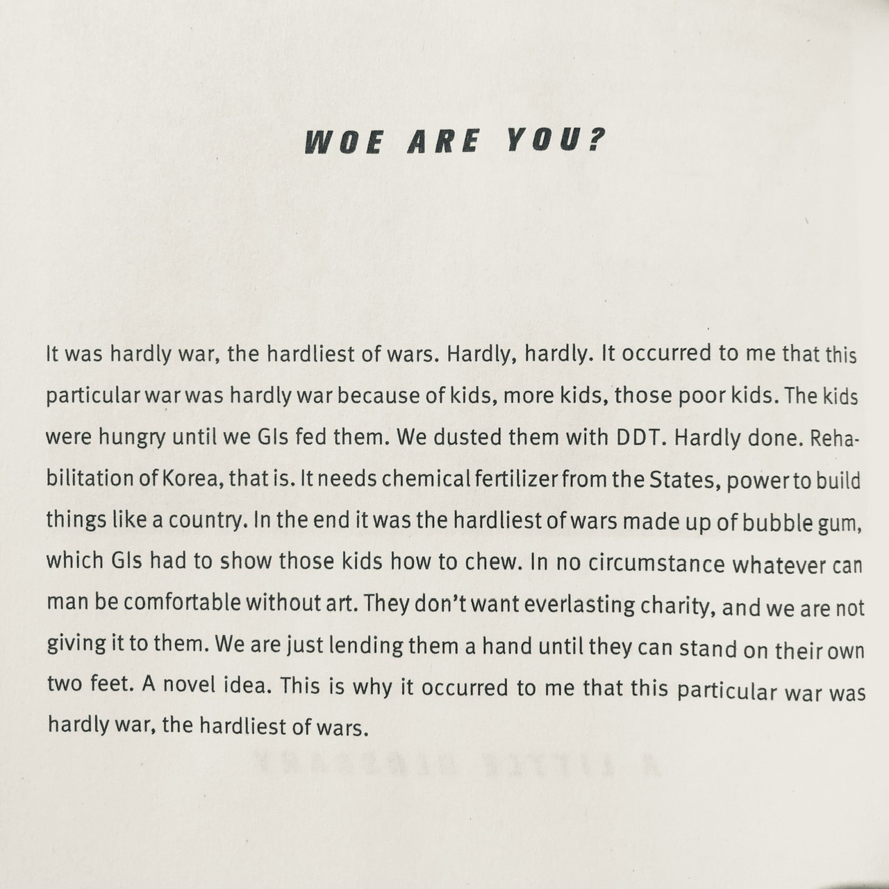 WOE ARE YOU? It was hardly war, the hardliest of wars. Hardly, hardly. It occurred to me that this particular war was hardly war because of kids, more kids, those poor kids. The kids were hungry until we Gis fed them. We dusted them with DDT. Hardly done. Reha bilitation of Korea, that is. It needs chemical fertilizer from the States, power to build things like a country. In the end it was the hardliest of wars made up of bubble gum, which Gis had to show those kids how to chew. In no circumstance whatever can man be comfortable without art. They don't want everlasting charity, and we are not giving it to them. We are just lending them a hand until they can stand on their own two feet. A novel idea. This is why it occurred to me that this particular war was hardly war, the hardliest of wars.