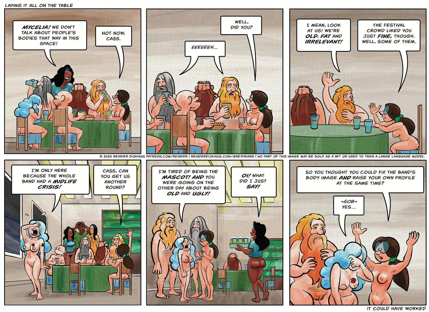Panel 1. Cass comments, not having followed the context. Cass: ***Mycelia!*** We don't comment on other people's bodies in this space. Mycelia: Not now, Cass.  Panel 2. Mycelia turns back to Oozer and Pustule. Tag is not getting involved but he looks displeased. Mycelia: *DID YOU?* OOzer: eeeeehhhh…  Panel 3. Pustule: I mean, look at *us!* We're fat, old and irrelevant! Mycelia: The festival crowd liked you though. Well, some of them.  Panel 4. Tag has got up and tries to comfort Gail, who is breaking down. Gail (bawling): I'm only here because the whole band had a *midlife crisis!* Mycelia: Cass, can you get us another round?  Panel 5. Everyone except Mycelia is now clustered around Gail. Cass walks in with a tray of beer, looking judgmental. Gail: I'm tired of being the mascot! And you were going on that one day about being old and ugly. Cass: Oy! What did I just say?  Panel 6. Mycelia: So you thought you could fix the band's body image *and* raise your own profile at the same time? Gail: *sob* Yes.