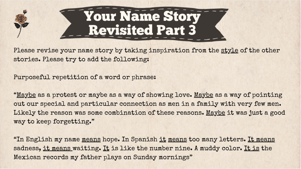 A brown slide with the heading: "Your Name Story Revised Part 3." The text of the slide is: Please revise your name story by taking inspiration from the style of the other stories. Please try to add the following:

Purposeful repetition of a word or phrase:

“Maybe as a protest or maybe as a way of showing love. Maybe as a way of pointing out our special and particular connection as men in a family with very few men. Likely the reason was some combination of these reasons. Maybe it was just a good way to keep forgetting.”

“In English my name means hope. In Spanish it means too many letters. It means sadness, it means waiting. It is like the number nine. A muddy color. It is the Mexican records my father plays on Sunday mornings”
