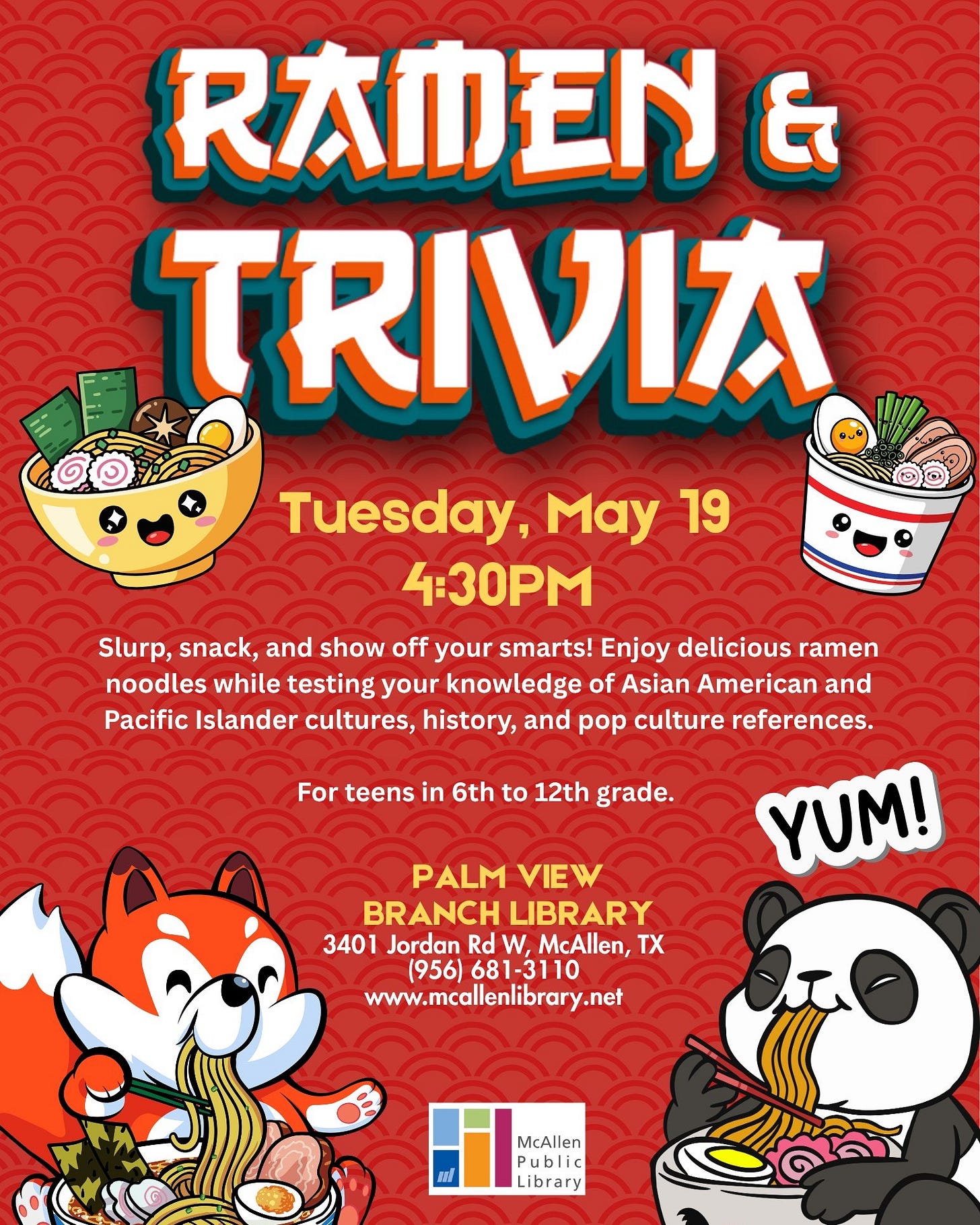 May be an image of text that says 'RAMEN & Tuesday, May 19 4:30PM Slurp, snack, and show off your smarts! Enjoy delicious ramen noodles while testing your knowledge of Asian American and Pacific Islander cultures, history, and pop culture references. YUM! For teens in 6th to 12th grade. PALM VIEW BRANCH LIBRARY 3401 Jordan Rd W, McAllen, X (956) 681-3110 www.mcallenlibrary.net AU McAllen Meallen Public Library' May be an image of text that says 'RAMEN & Tuesday, May 19 4:30PM Slurp, snack, and show off your smarts! Enjoy delicious ramen noodles while testing your knowledge of Asian American and Pacific Islander cultures, history, and pop culture references. YUM! For teens in 6th to 12th grade. PALM VIEW BRANCH LIBRARY 3401 Jordan Rd W, McAllen, X (956) 681-3110 www.mcallenlibrary.net AU McAllen Meallen Public Library'