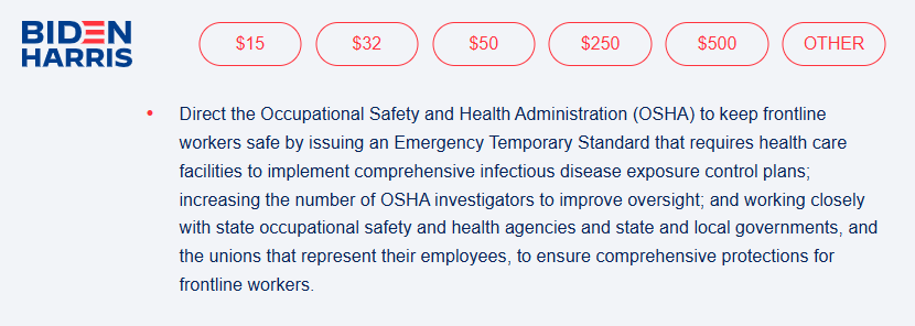 Biden campaign website 2020: "Direct the Occupational Safety and Health Administration (OSHA) to keep frontline workers safe by issuing an Emergency Temporary Standard that requires health care facilities to implement comprehensive infectious disease exposure control plans; increasing the number of OSHA investigators to improve oversight; and working closely with state occupational safety and health agencies and state and local governments, and the unions that represent their employees, to ensure comprehensive protections for frontline workers. " Biden campaign website 2020: "Direct the Occupational Safety and Health Administration (OSHA) to keep frontline workers safe by issuing an Emergency Temporary Standard that requires health care facilities to implement comprehensive infectious disease exposure control plans; increasing the number of OSHA investigators to improve oversight; and working closely with state occupational safety and health agencies and state and local governments, and the unions that represent their employees, to ensure comprehensive protections for frontline workers. "