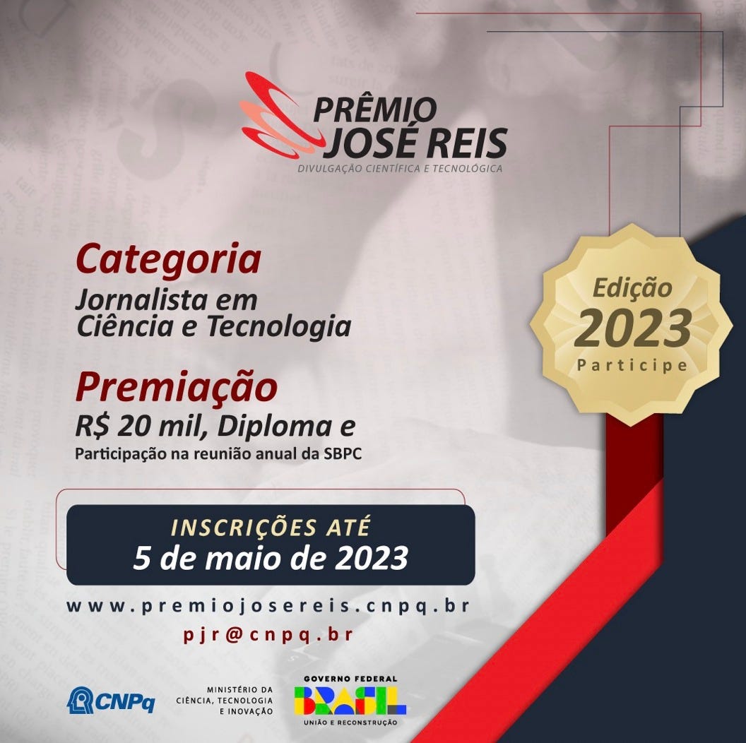 Card: 'PRÊMIO JOSÉ REIS DIVULGAÇÃO CIENTIFICA TECNOLÓGICA Categoria Jornalista em Ciência e Tecnologia Premiação R$ 20 mil, Diploma e Participação na reunião anual da SBPC Edição 2023 Participe INSCRIÇÕES ATÉ 5 de maio de 2023 www.premiojosereis.cnpq.br pjr@cnpq.br CNPq MINISTÉRIO DA CIÊNCIA, TECNOLOGIA EINOVAÇÃO GOVERNO FEDERAL UNIÃOERECONSTRUÇÃO'