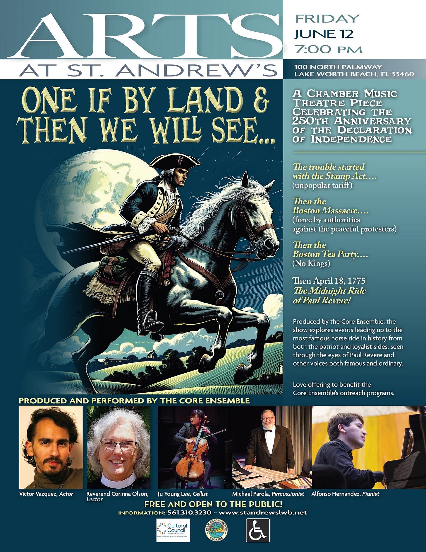 May be an illustration of text that says 'ARTS FRIDAY JUNE 12 7:00 PM AT ST. ANDREW'S ONE IF BY LAND THEN WE WILL SEE... NORTH PALMWAY LAKE FL A MUsIc THEATRE PIECE CELEBRAT THE 250TH ANNIVERSARY OF INDEPENDENCE trouble started Act.... (unpopular the Boston Massacre... authorities against peacetul protesters) the Boston Tea Party.... No Kings) April 18, 1775 TheMidnightRide Revere! Produced Core Ensemble. explores events istory seen other PRODUCED AND PERFORMED BY THE CORE ENSEMBLE eyes Revere both famous ordinary. benefit Victor Vaiquez, Actor Reverend Carinna Olson, Lector Young Lee, Cellist Michael Parola, Percussionist FREE AND OPEN to THE PUBLIC! INFORMATION: ww.standrewslwb.net Çultural Hemandez, AlfonsoHemandez,Plan: Pianist' May be an illustration of text that says 'ARTS FRIDAY JUNE 12 7:00 PM AT ST. ANDREW'S ONE IF BY LAND THEN WE WILL SEE... NORTH PALMWAY LAKE FL A MUsIc THEATRE PIECE CELEBRAT THE 250TH ANNIVERSARY OF INDEPENDENCE trouble started Act.... (unpopular the Boston Massacre... authorities against peacetul protesters) the Boston Tea Party.... No Kings) April 18, 1775 TheMidnightRide Revere! Produced Core Ensemble. explores events istory seen other PRODUCED AND PERFORMED BY THE CORE ENSEMBLE eyes Revere both famous ordinary. benefit Victor Vaiquez, Actor Reverend Carinna Olson, Lector Young Lee, Cellist Michael Parola, Percussionist FREE AND OPEN to THE PUBLIC! INFORMATION: ww.standrewslwb.net Çultural Hemandez, AlfonsoHemandez,Plan: Pianist'