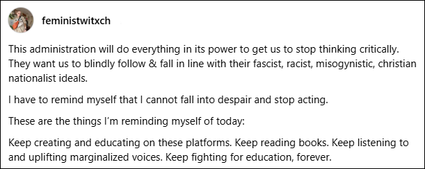 This administration will do everything in its power to get us to stop thinking critically. They want us to blindly follow & fall in line with their fascist, racist, misogynistic, christian nationalist ideals.I have to remind myself that I cannot fall into despair and stop acting.These are the things I’m reminding myself of today:Keep creating and educating on these platforms. Keep reading books. Keep listening to and uplifting marginalized voices. Keep fighting for education, forever.