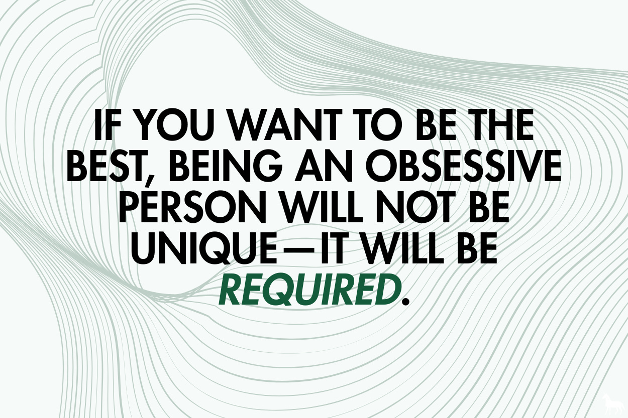 If you want to be the best, being an obsessive person will not be unique—it will be required.