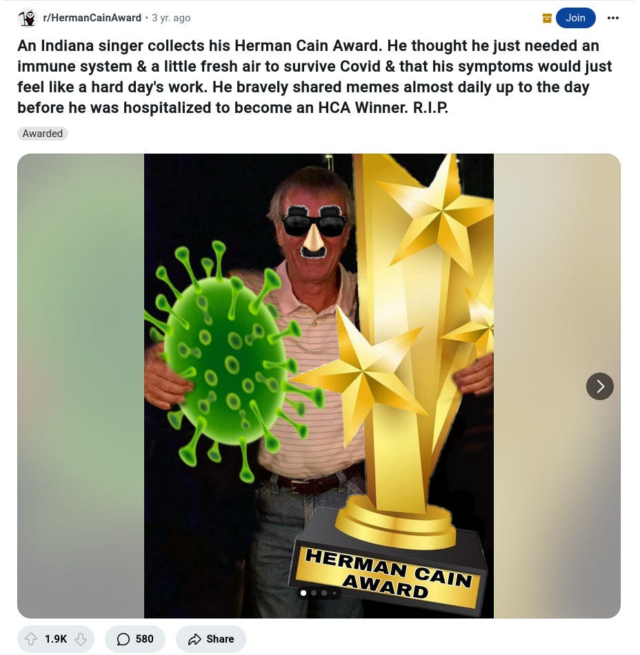 reddit.com -  r/HermanCainAward • 3 yr. ago Evolved_Fungi Fungi to be with🍄  An Indiana singer collects his Herman Cain Award. He thought he just needed an immune system & a little fresh air to survive Covid & that his symptoms would just feel like a hard day's work. He bravely shared memes almost daily up to the day before he was hospitalized to become an HCA Winner. R.I.P.   PHOTO:  Man in 60s or so wearing pink polo shirt, jeans. Photoshopped with fake sunglasses, and in his arms a clip-art germ and clip-art trophy. trophy says "Herman Cain Award" 
