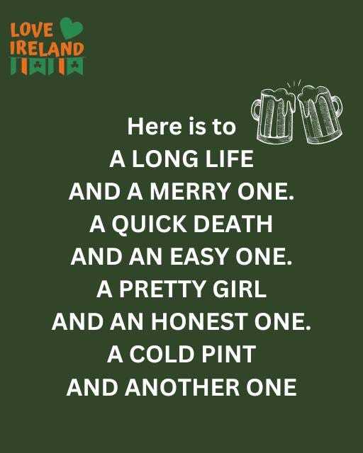 May be an image of drink and text that says "LOVE IRELAND 川天口 Here is to A LONG LIFE AND A MERRY ONE. A QUICK DEATH AND AN EASY ONE. A PRETTY GIRL AND AN HONEST ONE. A COLD PINT AND ANOTHER ONE"