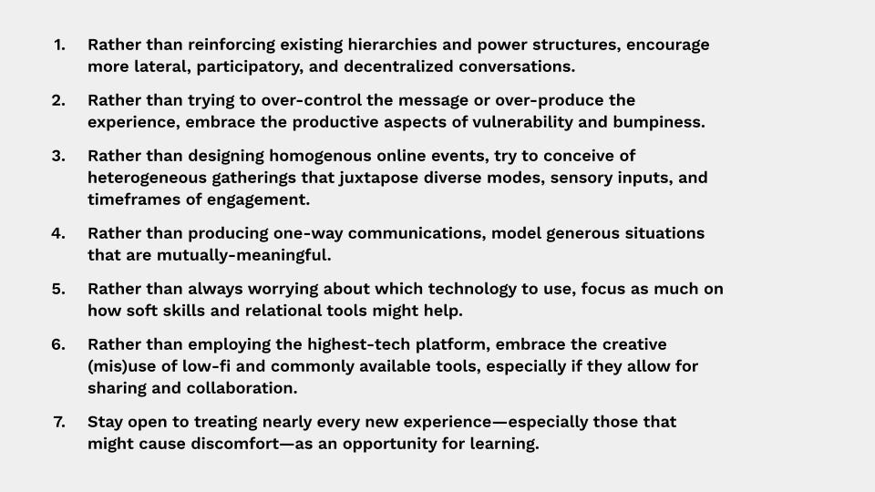 1. Rather than reinforcing existing hierarchies and power structures, encourage more lateral, participatory conversations. / 2. Rather than trying to over-control the message or over-produce the experience, embrace the productive aspects of vulnerability and bumpiness. / 3. Rather than designing homogenous online experiences, try to conceive of heterogeneous events that juxtapose diverse modes, sensory inputs, and timeframes of engagement. / 4. Rather than producing one-way communications, model generous situations that are mutually-meaningful. / 5. Rather than always worrying about which technology to use, focus as much on how soft skills and relational tools might help. / 6. Rather than employing the highest-tech platform, embrace the creative (mis)use of low-fi and commonly available tools, especially if they allow for sharing and collaboration. / 7. Stay open to treating nearly every new experience—especially those that might cause discomfort—as an opportunity for learning.