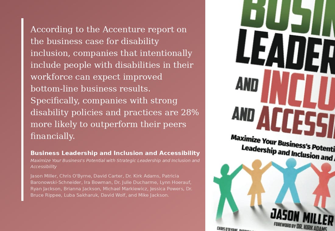 "According to the Accenture report on the business case for disability inclusion, companies that intentionally include people with disabilities in their workforce can expect improved bottom-line business results. Specifically, companies with strong disability policies and practices are 28% more likely to outperform their peers financially." Business Leadership and Inclusion and Accessibility Maximize Your Business's Potential with Strategic Leadership and Inclusion and Accessibility Jason Miller, Chris O'Byrne, David Carter, Dr. Kirk Adams, Patricia Baronowski-Schneider, Ira Bowman, Dr. Julie Ducharme, Lynn Hoerauf, Ryan Jackson, Brianna Jackson, Michael Markiewicz, Jessica Powers, Dr. Bruce Rippee, Luba Sakharuk, David Wolf, and Mike Jackson.