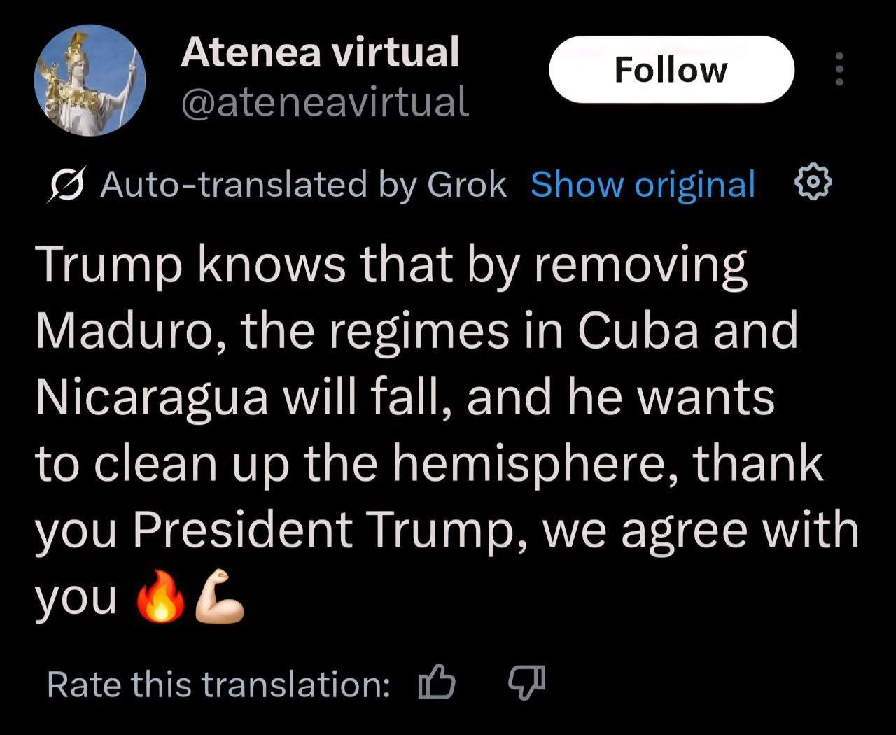 May be an image of text that says 'Atenea virtual @ateneavirtual Follow Auto-translated by Grok Show original Trump knows that by removing Maduro, the regimes in Cuba and Nicaragua will fall, and he wants to clean up the hemisphere, thank you President Trump, we agree with you Rate this translation:'