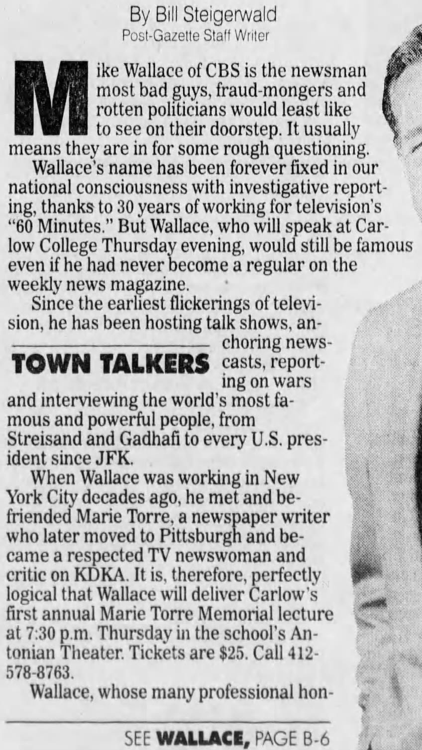By Post-Gazette Bill Staff Steigerwald Writer M most rotten bad politicians guys, would fraud-mongers least like and ike Wallace of CBS is the newsman to see on their doorstep. It usually means they are in for some rough questioning. Wallace's name has been forever fixed in our national consciousness with investigative reporting, thanks to 30 years of working for television's "60 Minutes." But Wallace, who will speak at low even if College he had Thursday never become evening, a would regular still on be the famous weekly news magazine. Since the earliest flickerings of sion, he has been hosting talk shows, anchoring newsTOWN TALKERS casts, reporting on wars and interviewing the world's most famous and powerful people, from Streisand and Gadhafi to every U.S. president since JFK. When Wallace was working in New York City decades ago, he met and befriended Marie Torre, a newspaper writer who later moved to Pittsburgh and became a respected TV newswoman and critic on KDKA. It is, therefore, perfectly logical that Wallace will deliver Carlow's first annual Marie Torre Memorial lecture at 7:30 p.m. Thursday in the school's Antonian Theater. Tickets are $25. Call 412- 578-8763. Wallace, whose many professional honSEE WALLACE, PAGE B-6
