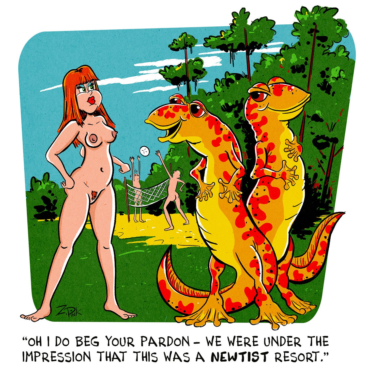On the grounds of a nudist resort, a woman is confronted by two human- sized, anthropomorphic newts. One of the newts is speaking. The caption reads “Oh I do beg your pardon. We were under the impression that this was a newtist resort.” And just because there’s very little chance that the text to speech program is going to pronounce “newtist” in a way in which the pun remotely works, here’s an extra dumb newt joke just for you - Did you hear about the identical twins who you could only tell apart because one owned a salamander? It was a case of my newt differences. On the grounds of a nudist resort, a woman is confronted by two human- sized, anthropomorphic newts. One of the newts is speaking. The caption reads “Oh I do beg your pardon. We were under the impression that this was a newtist resort.” And just because there’s very little chance that the text to speech program is going to pronounce “newtist” in a way in which the pun remotely works, here’s an extra dumb newt joke just for you - Did you hear about the identical twins who you could only tell apart because one owned a salamander? It was a case of my newt differences.