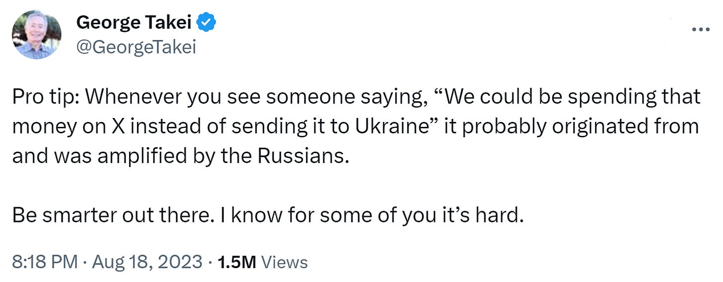George Takei tweets: "Pro tip: Whenever you see someone saying, “We could be spending that money on X instead of sending it to Ukraine” it probably originated from and was amplified by the Russians. Be smarter out there. I know for some of you it’s hard." George Takei tweets: "Pro tip: Whenever you see someone saying, “We could be spending that money on X instead of sending it to Ukraine” it probably originated from and was amplified by the Russians. Be smarter out there. I know for some of you it’s hard."