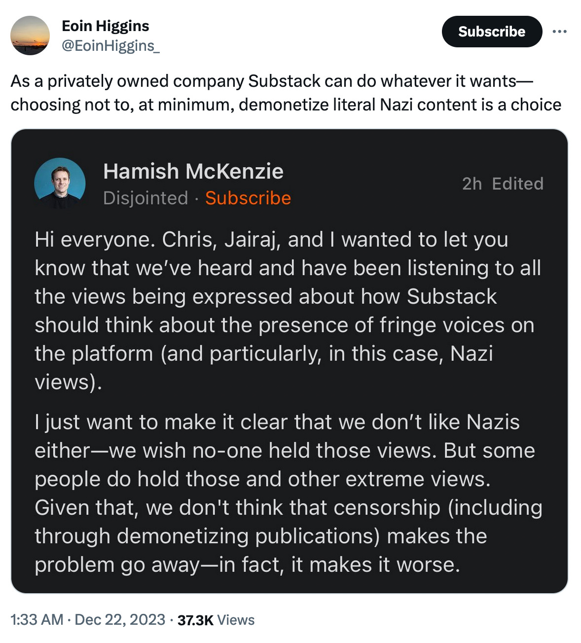 @EoinHiggins_: As a privately owned company Substack can do whatever it wants—choosing not to, at minimum, demonetize literal Nazi content is a choice. Tweet includes a screenshot of a message from Hamish McKenzie, which reads: "Hi everyone. Chris, Jairaj, and I wanted to let you know that we've heard and have been listening to all the views being expressed about how Substack should think about the presence of fringe voices on the platform (and particularly, in this case, Nazi views). I just want to make it clear that we don't like Nazis either—we wish no-one held those views. But some people do hold those and other extreme views. Given that, we don't think that censorship (including through demonetizing publications) makes the problem go away—in fact, it makes it worse. @EoinHiggins_: As a privately owned company Substack can do whatever it wants—choosing not to, at minimum, demonetize literal Nazi content is a choice. Tweet includes a screenshot of a message from Hamish McKenzie, which reads: "Hi everyone. Chris, Jairaj, and I wanted to let you know that we've heard and have been listening to all the views being expressed about how Substack should think about the presence of fringe voices on the platform (and particularly, in this case, Nazi views). I just want to make it clear that we don't like Nazis either—we wish no-one held those views. But some people do hold those and other extreme views. Given that, we don't think that censorship (including through demonetizing publications) makes the problem go away—in fact, it makes it worse.