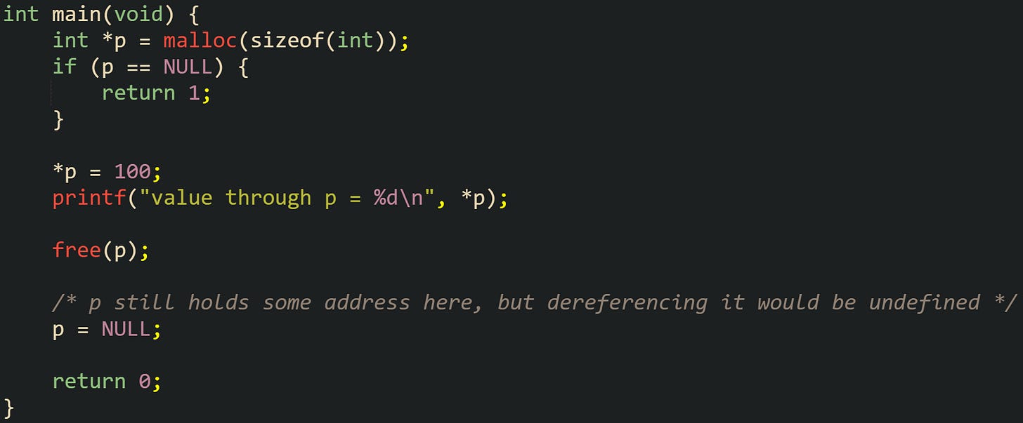 #include <stdio.h> #include <stdlib.h> int main(void) { int *p = malloc(sizeof(int)); if (p == NULL) { return 1; } *p = 100; printf("value through p = %d\n", *p); free(p); /* p still holds some address here, but dereferencing it would be undefined */ p = NULL; return 0; } #include <stdio.h> #include <stdlib.h> int main(void) { int *p = malloc(sizeof(int)); if (p == NULL) { return 1; } *p = 100; printf("value through p = %d\n", *p); free(p); /* p still holds some address here, but dereferencing it would be undefined */ p = NULL; return 0; }