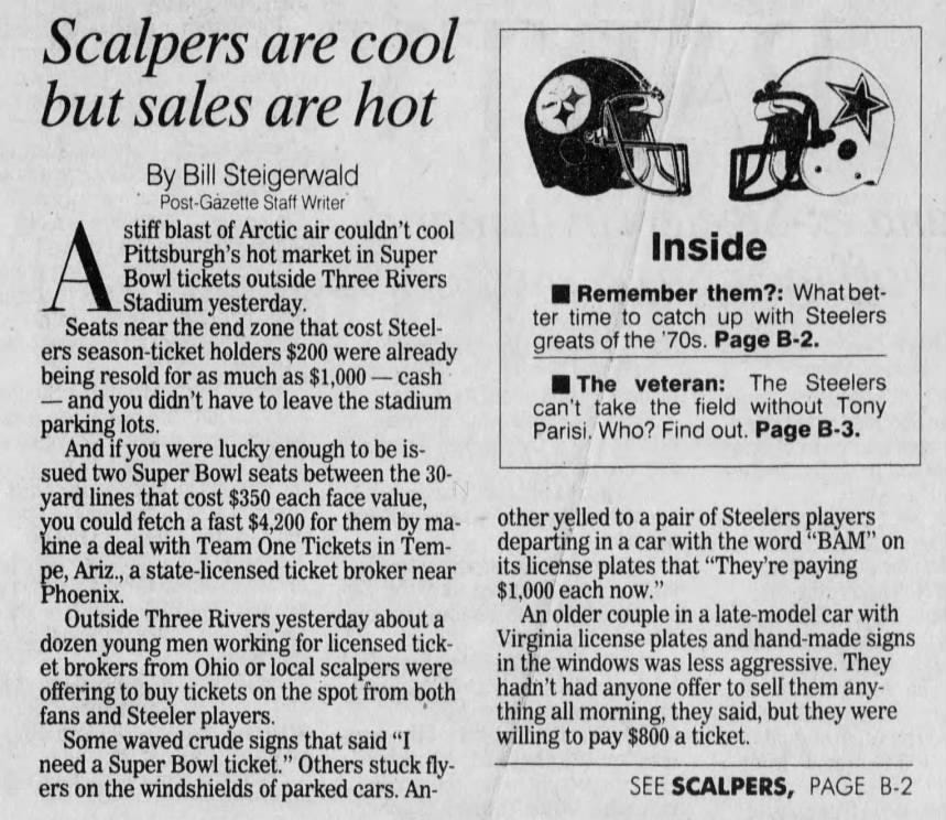 Scalpers are cool but sales are hot By Bill Steigerwald Post-Gazette Staff Writer stiff blast of Arctic air couldn't cool A Bowl _Stadium Pittsburgh's tickets yesterday. hot outside market Three in Super Rivers Seats near the end zone that cost Steelers season-ticket holders $200 were already being resold for as much as $1,000 - cash and you didn't have to leave the stadium parking lots. And if you were lucky enough to be issued two Super Bowl seats between the 30- yard lines that cost $350 each face value, you could fetch a fast $4,200 for them by makine a deal with Team One Tickets in Tempe, Ariz., a state-licensed ticket broker near Phoenix. Outside Three Rivers yesterday about a dozen young men working for licensed ticket brokers from Ohio or local scalpers were offering to buy tickets on the spot from both fans and Steeler players. Some waved crude signs that said "I need a Super Bowl ticket." Others stuck flyers on the windshields of parked cars. An- Inside Remember them?: What better time to catch up with Steelers greats of the '70s. Page B-2. The veteran: The Steelers can't take the field without Tony Parisi. Who? Find out. Page B-3. other yelled to a pair of Steelers players departing in a car with the word "BAM" on its license plates that "They're paying $1,000 each now." An older couple in a late-model car with Virginia license plates and hand-made signs in the windows was less aggressive. They hadn't had anyone offer to sell them anything all morning, they said, but they were willing to pay $800 a ticket. SEE SCALPERS, PAGE B-2