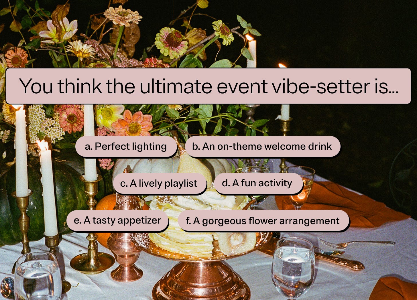 You think the ultimate event vibe-setter is…  a. Perfect lighting  b. An on-theme welcome drink  c. A lively playlist  d. A fun activity  e. A tasty appetizer  f. A gorgeous flower arrangement 