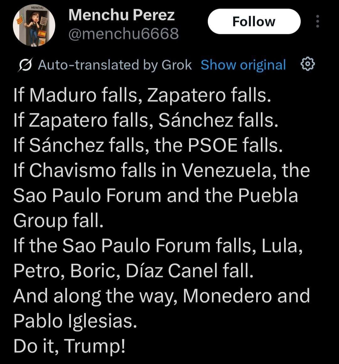 May be an image of 1 person, waterfall and text that says 'Menchu Perez @menchu6668 Follow Show original Auto-translated by Grok If Maduro falls, Zapatero falls. If Zapatero falls. Sánchez falls. If Sánchez falls, the PSOE falls. If Chavismo falls in Venezuela, the Sao Paulo Forum and the Puebla Group fall. If the Sao Paulo Forum falls, Lula, Petro, Boric, Díaz Canel fall. And along the way, Monedero and Pablo Iglesias. Do it, Trump!'
