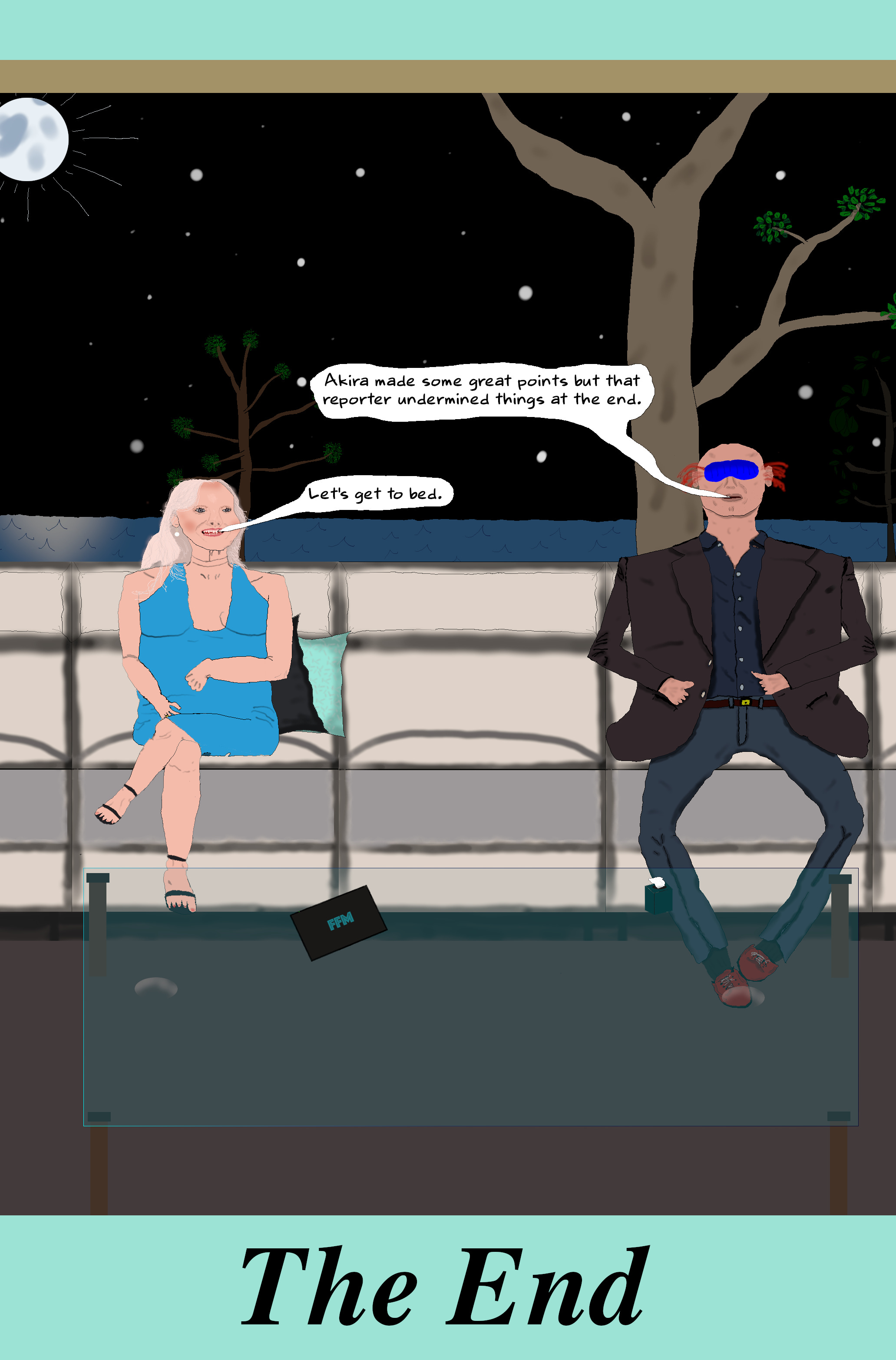 WILL (Frustrated) Akira made some great points but that reporter undermined things at the end.  LIZA (Consoling) Let's get to bed.  (Will nods reluctantly and they both exit stage right.)