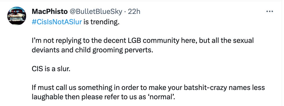 #CisIsNotASlur is trending. I\u2019m not replying to the decent LGB community here, but all the sexual deviants and child grooming perverts. CIS is a slur. If must call us something in order to make your batshit-crazy names less laughable then please refer to us as \u2018normal\u2019. #CisIsNotASlur is trending. I\u2019m not replying to the decent LGB community here, but all the sexual deviants and child grooming perverts. CIS is a slur. If must call us something in order to make your batshit-crazy names less laughable then please refer to us as \u2018normal\u2019.